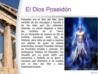 El Dios Poseidón
•   Poseidón era el dios del Mar, pero
    también de los ríos,lagos y fuentes y
    de las islas que las rodeaban.
    Además, su poder llegaban a todos
    los      confines  de    la    Tierra.
    En su búsqueda de esposa se fijó en
    Anfitrite, hermosa ninfa hija de
    Océano, pero ésta se negó a casarse
    con alguien de quien no estaba
    enamorada, aunque Poseidón siempre
    se mostraba amable y correcto. Sin
    embargo,la tristeza de Poseidón fue
    resuelta por un jovial delfín que
    convenció a Anfitrite de la gloria y
    riquezas que obtendria si se casaba
    con el dios del Mar y ésta,
    finalmente,aceptó.
 