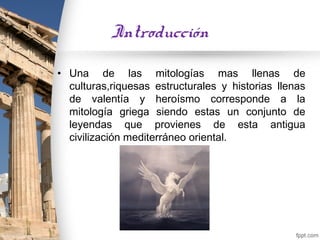 Introducción

• Una de las mitologías mas llenas de
  culturas,riquesas estructurales y historias llenas
  de valentía y heroísmo corresponde a la
  mitología griega siendo estas un conjunto de
  leyendas que provienes de esta antigua
  civilización mediterráneo oriental.
 