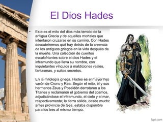 El Dios Hades
•   Este es el mito del dios más temido de la
    antigua Grecia y de aquellos mortales que
    intentaron cruzarse en su camino. Con Hades
    descubriremos qué hay detrás de la creencia
    de los antiguos griegos en la vida después de
    la muerte. Una colección de cuentos
    escalofriantes sobre el dios Hades y el
    inframundo que lleva su nombre, con
    inquietantes vínculos a maldiciones reales,
    fantasmas, y cultos secretos.

    En la mitología griega, Hades es el mayor hijo
    varón de Crono y Rea. Según el mito, él y sus
    hermanos Zeus y Poseidón derrotaron a los
    Titanes y reclamaron el gobierno del cosmos,
    adjudicándose el inframundo, el cielo y el mar,
    respectivamente; la tierra sólida, desde mucho
    antes provincia de Gea, estaba disponible
    para los tres al mismo tiempo.
 