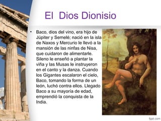 El Dios Dionisio
•   Baco, dios del vino, era hijo de
    Júpiter y Semelé; nació en la isla
    de Naxos y Mercurio le llevó a la
    mansión de las ninfas de Nisa,
    que cuidaron de alimentarle.
    Sileno le enseñó a plantar la
    viña y las Musas le instruyeron
    en el canto y la danza. Cuando
    los Gigantes escalaron el cielo,
    Baco, tomando la forma de un
    león, luchó contra ellos. Llegado
    Baco a su mayoría de edad,
    emprendió la conquista de la
    India.
 