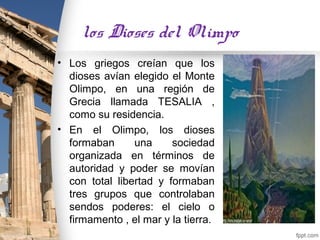 los Dioses del Olimpo
• Los griegos creían que los
  dioses avían elegido el Monte
  Olimpo, en una región de
  Grecia llamada TESALIA ,
  como su residencia.
• En el Olimpo, los dioses
  formaban      una     sociedad
  organizada en términos de
  autoridad y poder se movían
  con total libertad y formaban
  tres grupos que controlaban
  sendos poderes: el cielo o
  firmamento , el mar y la tierra.
 