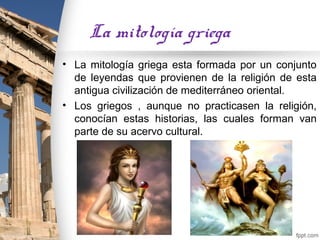 La mitología griega
• La mitología griega esta formada por un conjunto
  de leyendas que provienen de la religión de esta
  antigua civilización de mediterráneo oriental.
• Los griegos , aunque no practicasen la religión,
  conocían estas historias, las cuales forman van
  parte de su acervo cultural.
 