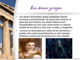 Los dioses griegos
•   Los dioses del panteón griego adoptaban figuras
    humanas y personificaban las fuerza del universo; al
    igual que los hombres ,los dioses helenos eran
    impredecibles por eso unas veces tenían un estricto
    sentido de la justicia y otros eran crueles y vengativos.
•    su favor se alcanzaba por medio de los sacrificios y
    piedad, pero estos procedimientos no eran siempre
    efectivos, puesto que los dioses eran muy volubles
 
