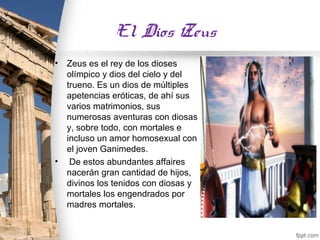 El Dios Zeus
•   Zeus es el rey de los dioses
    olímpico y dios del cielo y del
    trueno. Es un dios de múltiples
    apetencias eróticas, de ahí sus
    varios matrimonios, sus
    numerosas aventuras con diosas
    y, sobre todo, con mortales e
    incluso un amor homosexual con
    el joven Ganimedes.
•    De estos abundantes affaires
    nacerán gran cantidad de hijos,
    divinos los tenidos con diosas y
    mortales los engendrados por
    madres mortales.
 