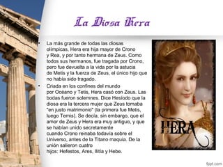 La Diosa Hera
•   La más grande de todas las diosas
    olímpicas, Hera era hija mayor de Crono
    y Rea, y por tanto hermana de Zeus. Como
    todos sus hermanos, fue tragada por Crono,
    pero fue devuelta a la vida por la astucia
    de Metis y la fuerza de Zeus, el único hijo que
    no había sido tragado.
•   Criada en los confines del mundo
    por Océano y Tetis, Hera casó con Zeus. Las
    bodas fueron solemnes. Dice Hesíodo que la
    diosa era la tercera mujer que Zeus tomaba
    "en justo matrimonio" (la primera fue Metis,
    luego Temis). Se decía, sin embargo, que el
    amor de Zeus y Hera era muy antiguo, y que
    se habían unido secretamente
    cuando Crono reinaba todavía sobre el
    Universo, antes de la Titano maquia. De la
    unión salieron cuatro
    hijos: Hefestos, Ares, Ilitía y Hebe.
 