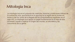 Mitologia Inca
La mitología inca es el conjunto de creencias, historias y tradiciones míticas de
la civilización inca, que floreció en lo que hoy es la región de los Andes en
América del Sur antes de la llegada de los conquistadores españoles en el
siglo XVI. La mitología inca apoyó un papel fundamental en la vida de esta
sociedad y ayudó a explicar el origen del mundo, la naturaleza y las
costumbres de su gente.
 