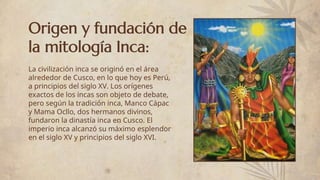 Origen y fundación de
la mitología Inca:
La civilización inca se originó en el área
alrededor de Cusco, en lo que hoy es Perú,
a principios del siglo XV. Los orígenes
exactos de los incas son objeto de debate,
pero según la tradición inca, Manco Cápac
y Mama Ocllo, dos hermanos divinos,
fundaron la dinastía inca en Cusco. El
imperio inca alcanzó su máximo esplendor
en el siglo XV y principios del siglo XVI.
 