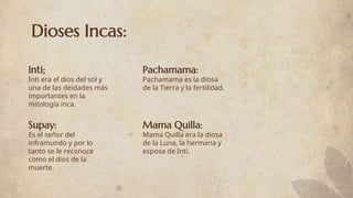 Dioses Incas:
Inti era el dios del sol y
una de las deidades más
importantes en la
mitología inca.
Pachamama es la diosa
de la Tierra y la fertilidad.
Es el señor del
inframundo y por lo
tanto se le reconoce
como el dios de la
muerte.
Mama Quilla era la diosa
de la Luna, la hermana y
esposa de Inti.
Inti;
Supay:
Pachamama:
Mama Quilla:
 