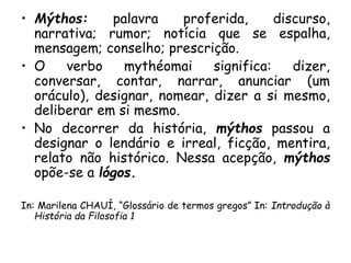 • Mýthos: palavra proferida, discurso,
narrativa; rumor; notícia que se espalha,
mensagem; conselho; prescrição.
• O verbo mythéomai significa: dizer,
conversar, contar, narrar, anunciar (um
oráculo), designar, nomear, dizer a si mesmo,
deliberar em si mesmo.
• No decorrer da história, mýthos passou a
designar o lendário e irreal, ficção, mentira,
relato não histórico. Nessa acepção, mýthos
opõe-se a lógos.
In: Marilena CHAUÍ, “Glossário de termos gregos” In: Introdução à
História da Filosofia 1
 