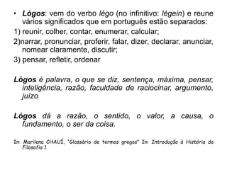 • Lógos: vem do verbo légo (no infinitivo: légein) e reune
vários significados que em português estão separados:
1) reunir, colher, contar, enumerar, calcular;
2)narrar, pronunciar, proferir, falar, dizer, declarar, anunciar,
nomear claramente, discutir;
3) pensar, refletir, ordenar
Lógos é palavra, o que se diz, sentença, máxima, pensar,
inteligência, razão, faculdade de raciocinar, argumento,
juízo
Lógos dá a razão, o sentido, o valor, a causa, o
fundamento, o ser da coisa.
In: Marilena CHAUÍ, “Glossário de termos gregos” In: Introdução à História da
Filosofia 1
 