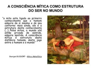 A CONSCIÊNCIA MÍTICA COMO ESTRUTURA
DO SER NO MUNDO
“o mito esta ligado ao primeiro
conhecimento que o homem
adquire de si mesmo e de seu
contorno: mais ainda, ele é a
estrutura deste conhecimento
(...) Pelos mitos, o mundo até
então privado de sentido,
adquire sentido. A consciência
mítica é estrutura desta
distância tomada, deste jogo
entre o homem e o mundo”
Georges GUSDORF – Mito e Metafísica
 