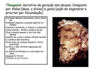 Theogonia: narrativa da geração dos deuses. Composta
por théos [deus, o divino] e gonía [ação de engendrar e
procriar por fecundação]
Eia! pelas Musas comecemos, elas a Zeus
pai
hienando alegram o grande espírito no
Olimpo
dizendo o presente, o futuro e o passado
vozes aliando... Brilha o palácio do pai
Zeus troante quando a voz liral das
deusas
espalha-se, ecoa a cabeça Olimpo nevado
e o palácio dos imortais...
Dizei como no começo Deuses e Terra
nasceram,
os Rios, o Mar infinito impetuoso de
ondas,
os Astros brilhantes e o céu amplo em
cima...
Teogonia de Hesíodo
[tradução de Jaa Torrano]
 