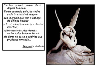 Sim bem primeiro nasceu Caos,
depois também
Terra de amplo seio, de todos
sede irresvalável sempre,
dos imortais que tem a cabeça
do Olimpo nevado,
e Eros: o mais belo entre deuses
imortais,
solta-membros, dos deuses
todos e dos homens todos
ela doma no peito o espírito e a
prudente vontade...
Teogonia - Hesíodo
 