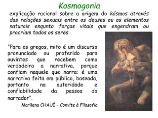 Kosmogonia
explicação racional sobre a origem do kósmos através
das relações sexuais entre os deuses ou os elementos
naturais enqunto forças vitais que engendram ou
procriam todos os seres
“Para os gregos, mito é um discurso
pronunciado ou proferido para
ouvintes que recebem como
verdadeira a narrativa, porque
confiam naquele que narra; é uma
narrativa feita em público, baseada,
portanto na autoridade e
confiabilidade da pessoa do
narrador”.
Marilena CHAUÍ – Convite à Filosofia
 