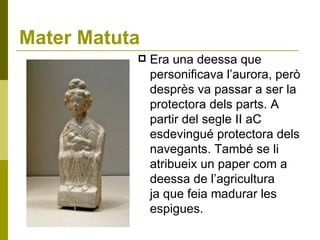 Mater Matuta Era una deessa que personificava l’aurora, però desprès va passar a ser la protectora dels parts. A partir del segle II aC esdevingué protectora dels navegants. També se li atribueix un paper com a deessa de l’agricultura ja que feia madurar les espigues.  