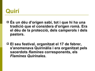 Quirí És un déu d’origen sabí, tot i que hi ha una tradició que el considera d’origen romà. Era el déu de la protecció, dels camperols i dels pastors.  El seu festival, organitzat el 17 de febrer, s'anomenava Quirinàlia i era organitzat pels sacerdots  flamines  corresponents, els  Flamines Quirinales . 