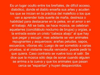 Es un lugar oculto entre los breñales, de difícil acceso, diabólico, donde el diablo enseña sus artes y acuden los que se inician en la práctica del maleficio o los que van a aprender toda suerte de maña, destreza o habilidad para destacarse en la pelea, en el amor o en el trabajo. Allí se baila, se hace música, se celebran aquelarres (conciliábulo nocturno de brujos) y orgías, a la entrada existe un cristo “cabeza abajo” al que hay que pegar y escupir, mas adelante se ven animales repugnantes y asquerosos: arañas peludas, sapos, escuerzos, víboras etc. Luego de ser sometido a varias pruebas, si el visitante resulta vencedor, puede pedir lo que quiera. Caso contrario se vuelve loco al salir. Se dice que la música sólo deja de sonar cuando alguien se arrima a la cueva y que los animales que pasan cerca se “espantan” y huyen despavoridos. 