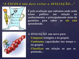 “A ESCOLA não deve evitar a AVALIAÇÃO...”
A AVALIAÇÃO nos serve para:
- Comparar (estágios e no grupo);
- Confrontar capacidades (no tempo e
no grupo);
- Classificar em relação ao que se
pretende...
É pela avaliação que sabemos onde anda
nosso público em relação ao
conhecimento, e principalmente meio de
garantias para saber se ele está
aprendendo.
 