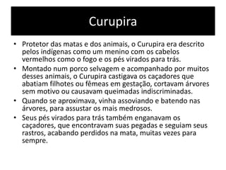 Curupira
• Protetor das matas e dos animais, o Curupira era descrito
pelos indígenas como um menino com os cabelos
vermelhos como o fogo e os pés virados para trás.
• Montado num porco selvagem e acompanhado por muitos
desses animais, o Curupira castigava os caçadores que
abatiam filhotes ou fêmeas em gestação, cortavam árvores
sem motivo ou causavam queimadas indiscriminadas.
• Quando se aproximava, vinha assoviando e batendo nas
árvores, para assustar os mais medrosos.
• Seus pés virados para trás também enganavam os
caçadores, que encontravam suas pegadas e seguiam seus
rastros, acabando perdidos na mata, muitas vezes para
sempre.
 