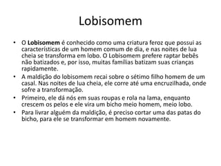 Lobisomem
• O Lobisomem é conhecido como uma criatura feroz que possui as
características de um homem comum de dia, e nas noites de lua
cheia se transforma em lobo. O Lobisomem prefere raptar bebês
não batizados e, por isso, muitas famílias batizam suas crianças
rapidamente.
• A maldição do lobisomem recai sobre o sétimo filho homem de um
casal. Nas noites de lua cheia, ele corre até uma encruzilhada, onde
sofre a transformação.
• Primeiro, ele dá nós em suas roupas e rola na lama, enquanto
crescem os pelos e ele vira um bicho meio homem, meio lobo.
• Para livrar alguém da maldição, é preciso cortar uma das patas do
bicho, para ele se transformar em homem novamente.
 