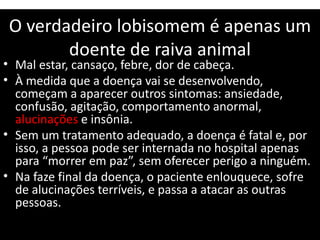 O verdadeiro lobisomem é apenas um
doente de raiva animal
• Mal estar, cansaço, febre, dor de cabeça.
• À medida que a doença vai se desenvolvendo,
começam a aparecer outros sintomas: ansiedade,
confusão, agitação, comportamento anormal,
alucinações e insônia.
• Sem um tratamento adequado, a doença é fatal e, por
isso, a pessoa pode ser internada no hospital apenas
para “morrer em paz”, sem oferecer perigo a ninguém.
• Na faze final da doença, o paciente enlouquece, sofre
de alucinações terríveis, e passa a atacar as outras
pessoas.
 