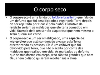 O corpo seco
• O corpo-seco é uma lenda do folclore brasileiro que fala de
um defunto que foi amaldiçoado a vagar pela Terra depois
de ser rejeitado por Deus e pelo diabo. O motivo da
rejeição seriam as maldades que ele teria cometido em
vida, fazendo dele um ser tão asqueroso que nem mesmo a
Terra queria sua carne.
• O corpo-seco é um ser amaldiçoado, uma espécie de
morto-vivo que está condenado a vagar pela Terra
aterrorizando as pessoas. Ele é um cadáver que foi
devolvido pela terra, que não o aceita por conta das
maldades que realizou em vida. As maldades do defunto
que se transforma em corpo-seco são tão grandes que nem
Deus nem o diabo quiseram receber sua a alma.
 