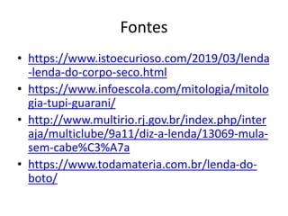 Fontes
• https://www.istoecurioso.com/2019/03/lenda
-lenda-do-corpo-seco.html
• https://www.infoescola.com/mitologia/mitolo
gia-tupi-guarani/
• http://www.multirio.rj.gov.br/index.php/inter
aja/multiclube/9a11/diz-a-lenda/13069-mula-
sem-cabe%C3%A7a
• https://www.todamateria.com.br/lenda-do-
boto/
 