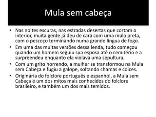 Mula sem cabeça
• Nas noites escuras, nas estradas desertas que cortam o
interior, muita gente já deu de cara com uma mula preta,
com o pescoço terminando numa grande língua de fogo.
• Em uma das muitas versões dessa lenda, tudo começou
quando um homem seguiu sua esposa até o cemitério e a
surpreendeu enquanto ela violava uma sepultura.
• Com um grito horrendo, a mulher se transformou na Mula
sem Cabeça e fugiu a galope, soltando chamas e coices.
• Originária do folclore português e espanhol, a Mula sem
Cabeça é um dos mitos mais conhecidos do folclore
brasileiro, e também um dos mais temidos.
 
