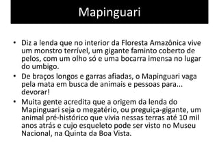 Mapinguari
• Diz a lenda que no interior da Floresta Amazônica vive
um monstro terrível, um gigante faminto coberto de
pelos, com um olho só e uma bocarra imensa no lugar
do umbigo.
• De braços longos e garras afiadas, o Mapinguari vaga
pela mata em busca de animais e pessoas para...
devorar!
• Muita gente acredita que a origem da lenda do
Mapinguari seja o megatério, ou preguiça-gigante, um
animal pré-histórico que vivia nessas terras até 10 mil
anos atrás e cujo esqueleto pode ser visto no Museu
Nacional, na Quinta da Boa Vista.
 