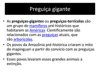 Preguiça gigante
• As preguiças-gigantes ou preguiças-terrícolas são
um grupo de mamíferos pré-históricos que
habitaram as Américas. Cientificamente são
relacionados com as preguiças atuais, que
são arborícolas.
• Os povos da Amazônia pré-histórica criaram o mito
do mapinguari a partir do convício com as preguiças
gigantes.
• Esses povos levaram esses grandes animais a
extinção.
 