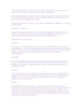 y valle del Río Nangaritza de la provincia de Zamora Chinchipe. Esta localización en la
Amazonía, proveniente de Saraguro, se dio a finales del siglo XIX.
En la actualidad también existen enclaves de carácter permanente o temporal por razones
de estudio y/o trabajo de Saraguros en otras provincias del Ecuador. Son los casos de
Cuenca (Azuay), Vilcabamba y Loja (Loja).
Dadas las circunstancias actuales, existen colonias significativas de migrantes en España y
Estados Unidos.
b) Numero de población
La población aproximada que se estableció por una investigación realizada en 1991 por
iniciativa de la Federación Interprovincial de Indígenas Saraguros determinó que la
población de todas las regiones ronda el número de 35.000 habitantes.
c) Estrategias de sobrevivencia
Ganadería:
Para todas las comunidades de Saraguros (sierra y oriente) la ganadería es su principal
medio de ingresos. Todas las familias poseen un pequeño ato de ganado para la producción
de carne, leche y quesillo, un pequeño rebaño de ovejas para producir carne y lana para los
tejidos, y la crianza de animales menores destinados al consumo doméstico y
comercialización.
Agricultura:
En la Sierra, la principal producción es de gramíneas, cuyo mayor exponente es el maíz,
todo ello destinado para consumo familiar junto con algunas leguminosas, tubérculos y
hortalizas. En el Oriente se cultivan frutales, bananos y yuca, principalmente para el
consumo doméstico.
Artesanía:
La confección tradicional de la ropa se hace utilizando lana de oveja y con instrumentos
rudimentarios y para consumo intrafamiliar; mientras que la confección utilizando fibras
sintéticas es para la comercialización en la zona. Existen artesanos que trabajan la
cerámica y objetos ornamentales.
Estudios:
En la década del 70, algunos jóvenes se enfrentaron a la formación profesional en
diferentes Centros Educativos y Universidades del país, como una estrategia para enfrentar
y superar las condiciones de vejación que padecían en su relación intercultural y para
enfrentar los retos del desarrollo. Actualmente existen profesionales en diferentes áreas,
especialmente en educación, salud y producción que están dando asistencia y apoyando el
desarrollo de las propias comunidades.
 