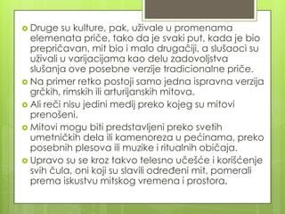  Druge su kulture, pak, uživale u promenama
elemenata priče, tako da je svaki put, kada je bio
prepričavan, mit bio i malo drugačiji, a slušaoci su
uživali u varijacijama kao delu zadovoljstva
slušanja ove posebne verzije tradicionalne priče.
 Na primer retko postoji samo jedna ispravna verzija
grčkih, rimskih ili arturijanskih mitova.
 Ali reči nisu jedini medij preko kojeg su mitovi
prenošeni.
 Mitovi mogu biti predstavljeni preko svetih
umetničkih dela ili kamenoreza u pećinama, preko
posebnih plesova ili muzike i ritualnih običaja.
 Upravo su se kroz takvo telesno učešće i korišćenje
svih čula, oni koji su slavili određeni mit, pomerali
prema iskustvu mitskog vremena i prostora.
 