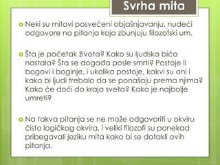 Svrha mita
 Neki su mitovi posvećeni objašnjavanju, nudeći
odgovore na pitanja koja zbunjuju filozofski um.
 Šta je početak života? Kako su ljudska bića
nastala? Šta se događa posle smrti? Postoje li
bogovi i boginje, i ukoliko postoje, kakvi su oni i
kako bi ljudi trebalo da se ponašaju prema njima?
Kako će doći do kraja sveta? Kako je najbolje
umreti?
 Na takva pitanja se ne može odgovoriti u okviru
čisto logičkog okvira, i veliki filozofi su ponekad
pribegavali jeziku mita kako bi se dotakli ovih
pitanja.
 
