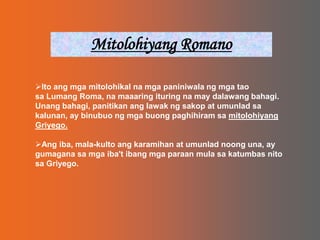 Mitolohiyang RomanoIto ang mga mitolohikal na mga paniniwala ng mga tao sa Lumang Roma, na maaaring ituring na may dalawang bahagi. Unang bahagi, panitikan ang lawak ng sakop at umunlad sa kalunan, ay binubuo ng mga buong paghihiram sa mitolohiyang Griyego.