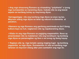 Ang iba, mala-kulto ang karamihan at umunlad noong una, ay gumagana sa mga iba't ibang mga paraan mula sa katumbas nito sa Griyego.Ang mga sinaunang Romano ay sinasabing “polytheist” o iyong mga sumasamba sa maraming diyos. Inakala nila na ang bawat aspeto sa kanilang buhay ay mayroong diyos.>Ipinagpalagay  nila ang kanilang mga diyos sa anyo ng tao. Mayroon silang mga diyos sa lahat ng natural na elemento  at panahon. >Namana ng mga Romano ang ganitong paniniwala sa iba’t ibang kultura kaya sa huli, nagkaroon sila ng napakaraming diyos. Kilala rin ang mga Romano sa pagiging mapamahiin. Noon ay pinaniwalaan nila na malalaman nila ang kondisyon ng kanilang  mga diyos sa pamamagitan ng ibon o sa tunog ng ibang hayop. > Nagtayo sila ng  mga templo upang maging lugar  ng kanilang pagsamba  sa mga diyos. Sumasamba rin sila sa kanilang mga tahanan at mayroon silang altar para sambahin ang mga ito. 