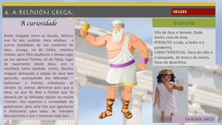 4. A RELIXIÓN GREGA. DEUSES
DIONISO
Fillo de Zeus e Sémele. Nado
dunha coxa de Zeus.
ATRIBUTO: a vide, a hedra e a
pandereta.
CARACTERÍSTICAS: Deus do viño e
o banquete, da festa e do teatro.
Deus do desenfreo.
EN ROMA: BACO
A curiosidade
Recén chegado entre os deuses, Dioniso
non foi ben recibido. Hera odiábao, e
outros dubidaban da súa condición de
deus. Licurgo, rei do Edóns, intentou
matalo, pero Tetis axudouno e deixou cego
ao seu agresor. Penteo, rei de Tebas, lugar
de nacemento desde deus, non o
recoñecía como deidade. Entón, Dioniso
chegará disfrazado á cidade de xove ben
parecido, acompañado das Ménades –
bailarinas- e Penteo, mandouno ao
cárcere. As cadeas abríronse para que o
deus, xa que lle dixo a Penteo que lle
deixaría ver ás Ménades danzar no monte
Citerión. Isto espertou a curiosidade do
gobernante, pero este tiña que agocharse
e disfrazarse para velas. As ménades
descubrírono e non o tomaron nada ben…
 