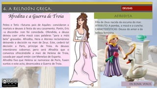 4. A RELIXIÓN GREGA. DEUSAS
AFRODITA
Filla de Zeus nacida da escuma do mar.
ATRIBUTO: A pomba, a mazá e a cuncha.
CARACTERÍSTICAS : Deusa do amor e da
beleza feminina.
EN ROMA: VENUS
Afrodita e a Guerra de Troia
Peleo e Tetis –futuros pais de Aquiles- convidaron a
mortais e deuses á festa do seu casamento. Porén, Eris
–a discordia- non foi convidada. Ofendida, a deusa
deixou caer unha mazá coas palabras “para a máis
bela” gravadas. Afrodita, Hera e Atenea reclamárona
deixando a decisión na man de Zeus. Este, cederá tal
decisión a Paris, príncipe de Troia. As deusas
intentárono sobornar, pero será Afrodita que o
convenza ofrecéndolle a man de Helena de Troia,
casada por aquel entón con Menelao de Esparta.
Afrodita fixo que Helena se namorase de Paris, fuxen
xuntos e este acto, desencadea a Guerra de Troia.
Vanessa Felípez Gómez
 