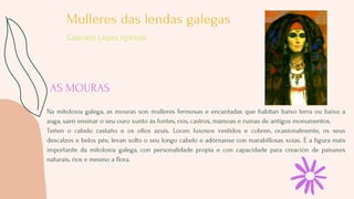 AS MOURAS
Na mitoloxía galega, as mouras son mulleres fermosas e encantadas que habitan baixo terra ou baixo a
auga, saen ...