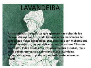 As lavandeiras son espíritos que aparecen nas noites de lúa
chea nas beiras dos ríos, onde lavan as sabas manchadas de
sangue que nunca desaparece. Dise delas que son mulleres que
morreron no parto, ou que deixaron morrer os seus fillos sen
bautizalos. Piden axuda aos vivos para escorrir as sabas, mais
estas deben retorcerse ao contrario que a lavandeira.
Senón, este encontro podería traer mala sorte, mesmo a
morte.
LAVANDEIRA
 