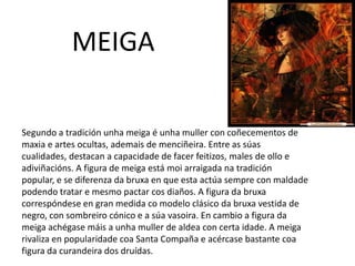 MEIGA
Segundo a tradición unha meiga é unha muller con coñecementos de
maxia e artes ocultas, ademais de menciñeira. Entre as súas
cualidades, destacan a capacidade de facer feitizos, males de ollo e
adiviñacións. A figura de meiga está moi arraigada na tradición
popular, e se diferenza da bruxa en que esta actúa sempre con maldade
podendo tratar e mesmo pactar cos diaños. A figura da bruxa
correspóndese en gran medida co modelo clásico da bruxa vestida de
negro, con sombreiro cónico e a súa vasoira. En cambio a figura da
meiga achégase máis a unha muller de aldea con certa idade. A meiga
rivaliza en popularidade coa Santa Compaña e acércase bastante coa
figura da curandeira dos druídas.
 