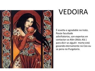 VEDOIRA
É esvelta e agradable no trato.
Posúe facultade
adiviñatorias, son expertas en
contactar co Alén (Máis Alá )
para dicir se alguén morto está
gozando eternamente no Ceo ou
se pena no Purgatorio.
 