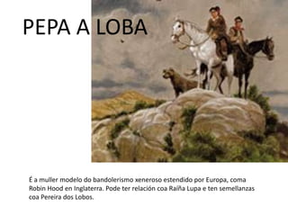 É a muller modelo do bandolerismo xeneroso estendido por Europa, coma
Robin Hood en Inglaterra. Pode ter relación coa Raíña Lupa e ten semellanzas
coa Pereira dos Lobos.
PEPA A LOBA
 