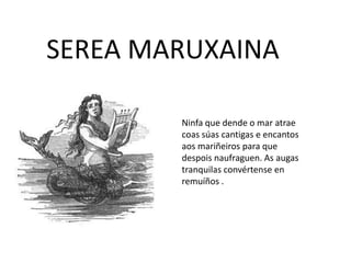 SEREA MARUXAINA
Ninfa que dende o mar atrae
coas súas cantigas e encantos
aos mariñeiros para que
despois naufraguen. As augas
tranquilas convértense en
remuíños .
 