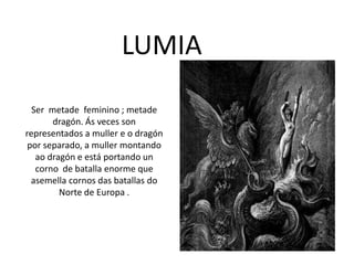 LUMIA
Ser metade feminino ; metade
dragón. Ás veces son
representados a muller e o dragón
por separado, a muller montando
ao dragón e está portando un
corno de batalla enorme que
asemella cornos das batallas do
Norte de Europa .
 