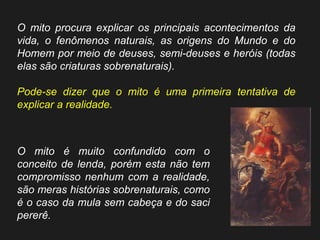 O mito procura explicar os principais acontecimentos da vida, o fenômenos naturais, as origens do Mundo e do Homem por meio de deuses, semi-deuses e heróis (todas elas são criaturas sobrenaturais). 
Pode-se dizer que o mito é uma primeira tentativa de explicar a realidade. 
O mito é muito confundido com o conceito de lenda, porém esta não tem compromisso nenhum com a realidade, são meras histórias sobrenaturais, como é o caso da mula sem cabeça e do saci pererê.  