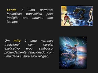 Um mito é uma narrativa tradicional com caráter explicativo e/ou simbólico, profundamente relacionado com uma dada cultura e/ou religião. 
Lenda é uma narrativa fantasiosa transmitida pela tradição oral através dos tempos.  