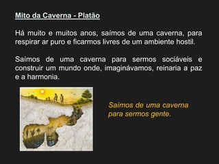 Mito da Caverna - Platão 
Há muito e muitos anos, saímos de uma caverna, para respirar ar puro e ficarmos livres de um ambiente hostil. 
Saímos de uma caverna para sermos sociáveis e construir um mundo onde, imaginávamos, reinaria a paz e a harmonia. 
Saímos de uma caverna para sermos gente.  