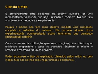 Ciência e mito 
É provavelmente uma exigência do espírito humano ter uma representação do mundo que seja unificada e coerente. Na sua falta aparecem a ansiedade e a esquizofrenia. 
Porque a ciência não tem como objetivo imediato uma explicação completa e definitiva do universo. Ela procede através duma experimentação pormenorizada sobre fenômenos que consegue circunscrever e definir. 
Outros sistemas de explicação, quer sejam mágicos, quer míticos, quer religiosos, respondem a todas as questões. Explicam a origem, o presente e mesmo o futuro do universo. 
Pode recusar-se o tipo de explicação oferecido pelos mitos ou pela magia. Mas não se lhes pode negar unidade e coerência.  