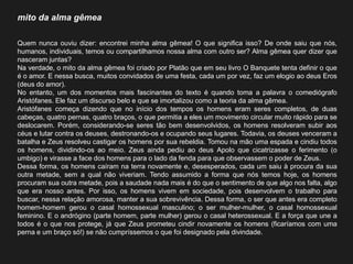 mito da alma gêmea 
Quem nunca ouviu dizer: encontrei minha alma gêmea! O que significa isso? De onde saiu que nós, humanos, individuais, temos ou compartilhamos nossa alma com outro ser? Alma gêmea quer dizer que nasceram juntas? 
Na verdade, o mito da alma gêmea foi criado por Platão que em seu livro O Banquete tenta definir o que é o amor. E nessa busca, muitos convidados de uma festa, cada um por vez, faz um elogio ao deus Eros (deus do amor). 
No entanto, um dos momentos mais fascinantes do texto é quando toma a palavra o comediógrafo Aristófanes. Ele faz um discurso belo e que se imortalizou como a teoria da alma gêmea. 
Aristófanes começa dizendo que no início dos tempos os homens eram seres completos, de duas cabeças, quatro pernas, quatro braços, o que permitia a eles um movimento circular muito rápido para se deslocarem. Porém, considerando-se seres tão bem desenvolvidos, os homens resolveram subir aos céus e lutar contra os deuses, destronando-os e ocupando seus lugares. Todavia, os deuses venceram a batalha e Zeus resolveu castigar os homens por sua rebeldia. Tomou na mão uma espada e cindiu todos os homens, dividindo-os ao meio. Zeus ainda pediu ao deus Apolo que cicatrizasse o ferimento (o umbigo) e virasse a face dos homens para o lado da fenda para que observassem o poder de Zeus. 
Dessa forma, os homens caíram na terra novamente e, desesperados, cada um saiu à procura da sua outra metade, sem a qual não viveriam. Tendo assumido a forma que nós temos hoje, os homens procuram sua outra metade, pois a saudade nada mais é do que o sentimento de que algo nos falta, algo que era nosso antes. Por isso, os homens vivem em sociedade, pois desenvolvem o trabalho para buscar, nessa relação amorosa, manter a sua sobrevivência. Dessa forma, o ser que antes era completo homem-homem gerou o casal homossexual masculino; o ser mulher-mulher, o casal homossexual feminino. E o andrógino (parte homem, parte mulher) gerou o casal heterossexual. E a força que une a todos é o que nos protege, já que Zeus prometeu cindir novamente os homens (ficaríamos com uma perna e um braço só!) se não cumpríssemos o que foi designado pela divindade. 
