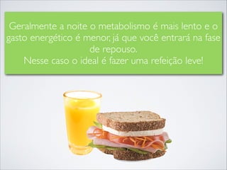 Geralmente a noite o metabolismo é mais lento e o
gasto energético é menor, já que você entrará na fase
de repouso.	

Nesse caso o ideal é fazer uma refeição leve!

 